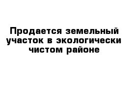 Продается земельный участок в экологически-чистом районе